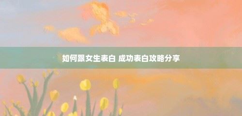 如何跟女生表白 成功表白攻略分享